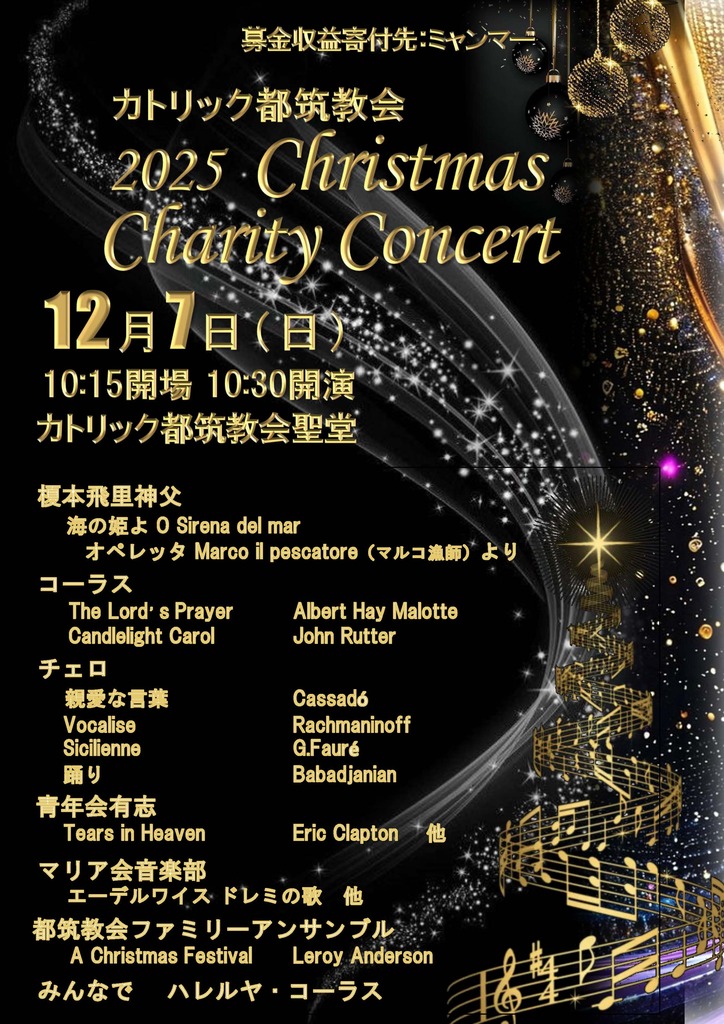 2025 チャりてぃコンサート
12月7日10：15会場
榎本飛里神父
•	海の姫よ O Sirena del mar
•	オペレッタ Marco il pescatore (マルコ漁師) より
コーラス
•	The Lord's Prayer (Albert Hay Malotte)
•	Candlelight Carol (John Rutter)
チェロ
•	親愛な言葉 (Cassadó)
•	Vocalise (Rachmaninoff)
•	Sicilienne (G.Fauré)
•	踊り (Babadjanian)
青年会有志
•	Tears in Heaven (Eric Clapton) 他
マリア会音楽部
•	エーデルワイス・ドレミの歌 他
都筑教会ファミリーアンサンブル
•	A Christmas Festival (Leroy Anderson)
みんなで
•	ハレルヤ・コーラス  